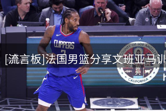 [流言板]法国男篮分享文班亚马训练动态，备战27年男篮世界杯预选赛
